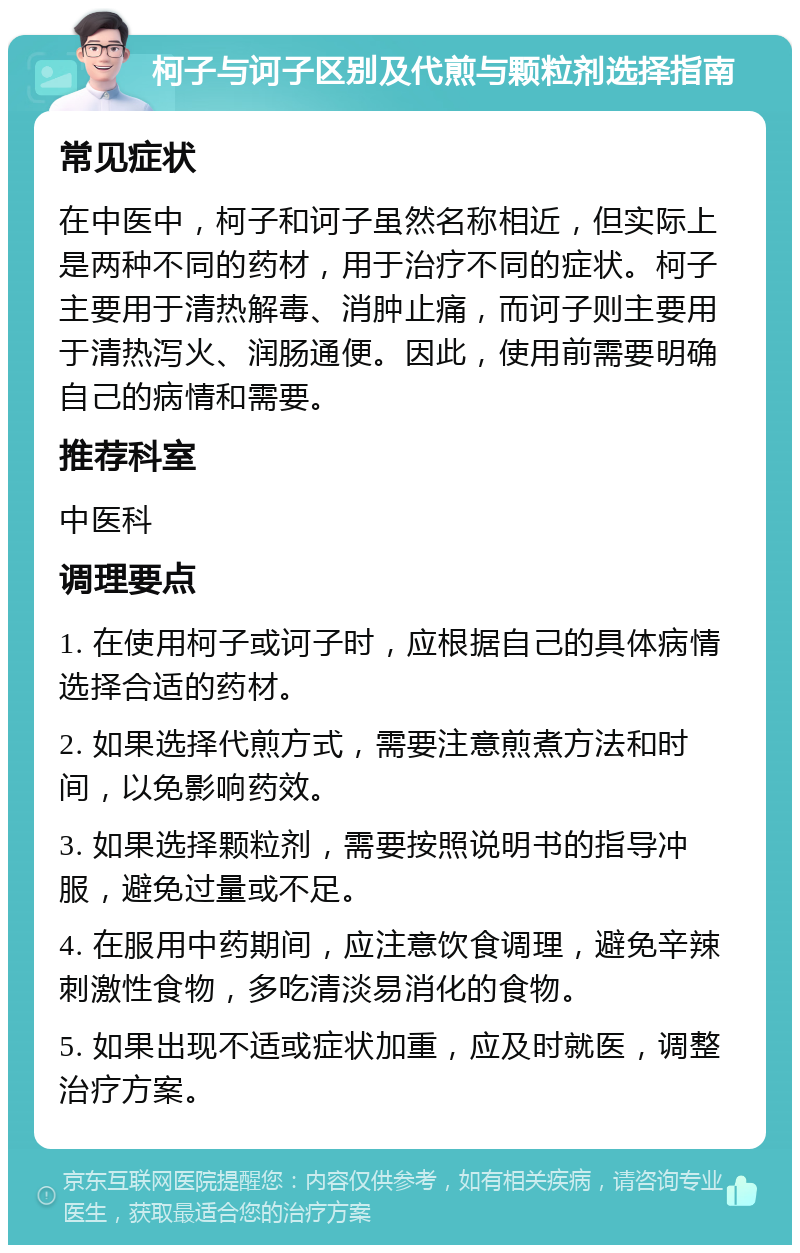 柯子与诃子区别及代煎与颗粒剂选择指南 常见症状 在中医中，柯子和诃子虽然名称相近，但实际上是两种不同的药材，用于治疗不同的症状。柯子主要用于清热解毒、消肿止痛，而诃子则主要用于清热泻火、润肠通便。因此，使用前需要明确自己的病情和需要。 推荐科室 中医科 调理要点 1. 在使用柯子或诃子时，应根据自己的具体病情选择合适的药材。 2. 如果选择代煎方式，需要注意煎煮方法和时间，以免影响药效。 3. 如果选择颗粒剂，需要按照说明书的指导冲服，避免过量或不足。 4. 在服用中药期间，应注意饮食调理，避免辛辣刺激性食物，多吃清淡易消化的食物。 5. 如果出现不适或症状加重，应及时就医，调整治疗方案。