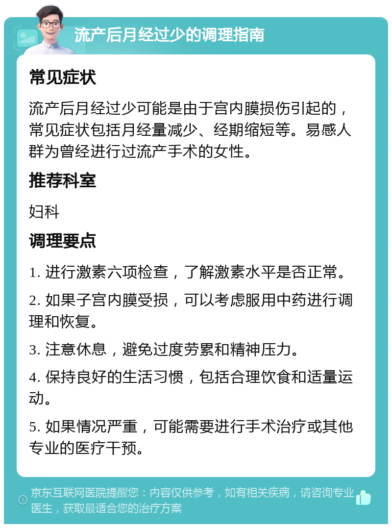 流产后月经过少的调理指南 常见症状 流产后月经过少可能是由于宫内膜损伤引起的，常见症状包括月经量减少、经期缩短等。易感人群为曾经进行过流产手术的女性。 推荐科室 妇科 调理要点 1. 进行激素六项检查，了解激素水平是否正常。 2. 如果子宫内膜受损，可以考虑服用中药进行调理和恢复。 3. 注意休息，避免过度劳累和精神压力。 4. 保持良好的生活习惯，包括合理饮食和适量运动。 5. 如果情况严重，可能需要进行手术治疗或其他专业的医疗干预。