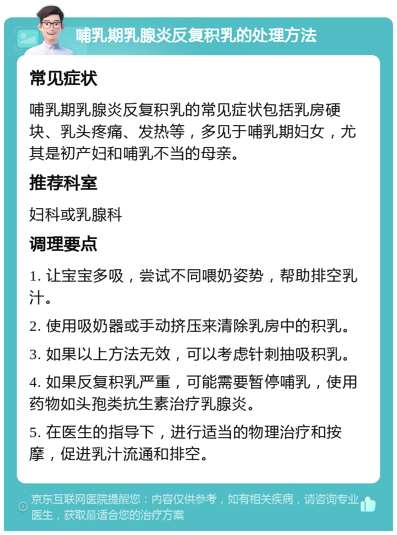 哺乳期乳腺炎反复积乳的处理方法 常见症状 哺乳期乳腺炎反复积乳的常见症状包括乳房硬块、乳头疼痛、发热等，多见于哺乳期妇女，尤其是初产妇和哺乳不当的母亲。 推荐科室 妇科或乳腺科 调理要点 1. 让宝宝多吸，尝试不同喂奶姿势，帮助排空乳汁。 2. 使用吸奶器或手动挤压来清除乳房中的积乳。 3. 如果以上方法无效，可以考虑针刺抽吸积乳。 4. 如果反复积乳严重，可能需要暂停哺乳，使用药物如头孢类抗生素治疗乳腺炎。 5. 在医生的指导下，进行适当的物理治疗和按摩，促进乳汁流通和排空。