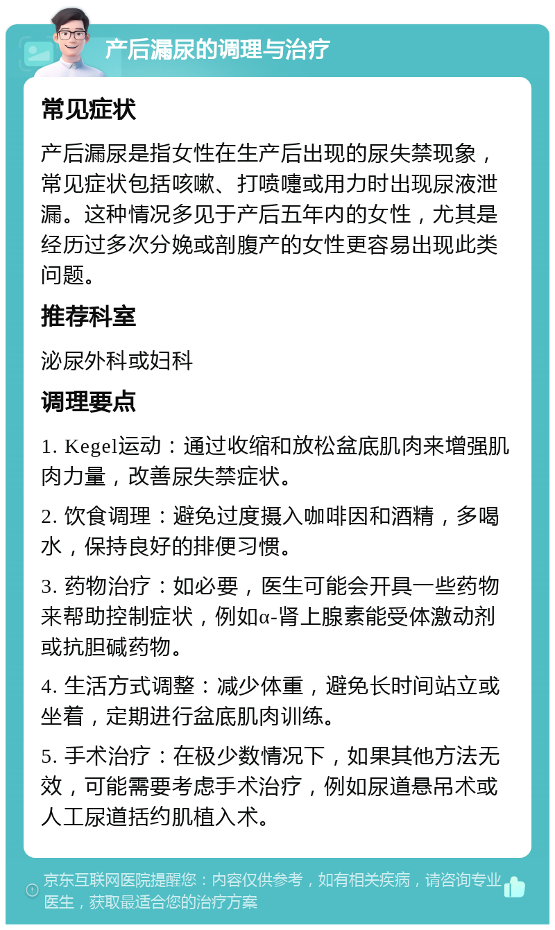 产后漏尿的调理与治疗 常见症状 产后漏尿是指女性在生产后出现的尿失禁现象，常见症状包括咳嗽、打喷嚏或用力时出现尿液泄漏。这种情况多见于产后五年内的女性，尤其是经历过多次分娩或剖腹产的女性更容易出现此类问题。 推荐科室 泌尿外科或妇科 调理要点 1. Kegel运动：通过收缩和放松盆底肌肉来增强肌肉力量，改善尿失禁症状。 2. 饮食调理：避免过度摄入咖啡因和酒精，多喝水，保持良好的排便习惯。 3. 药物治疗：如必要，医生可能会开具一些药物来帮助控制症状，例如α-肾上腺素能受体激动剂或抗胆碱药物。 4. 生活方式调整：减少体重，避免长时间站立或坐着，定期进行盆底肌肉训练。 5. 手术治疗：在极少数情况下，如果其他方法无效，可能需要考虑手术治疗，例如尿道悬吊术或人工尿道括约肌植入术。