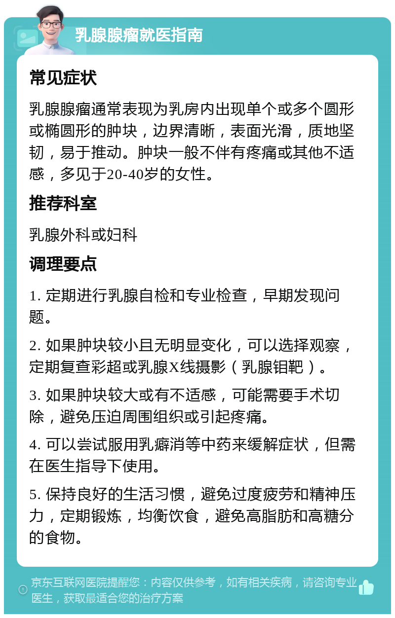 乳腺腺瘤就医指南 常见症状 乳腺腺瘤通常表现为乳房内出现单个或多个圆形或椭圆形的肿块，边界清晰，表面光滑，质地坚韧，易于推动。肿块一般不伴有疼痛或其他不适感，多见于20-40岁的女性。 推荐科室 乳腺外科或妇科 调理要点 1. 定期进行乳腺自检和专业检查，早期发现问题。 2. 如果肿块较小且无明显变化，可以选择观察，定期复查彩超或乳腺X线摄影（乳腺钼靶）。 3. 如果肿块较大或有不适感，可能需要手术切除，避免压迫周围组织或引起疼痛。 4. 可以尝试服用乳癖消等中药来缓解症状，但需在医生指导下使用。 5. 保持良好的生活习惯，避免过度疲劳和精神压力，定期锻炼，均衡饮食，避免高脂肪和高糖分的食物。