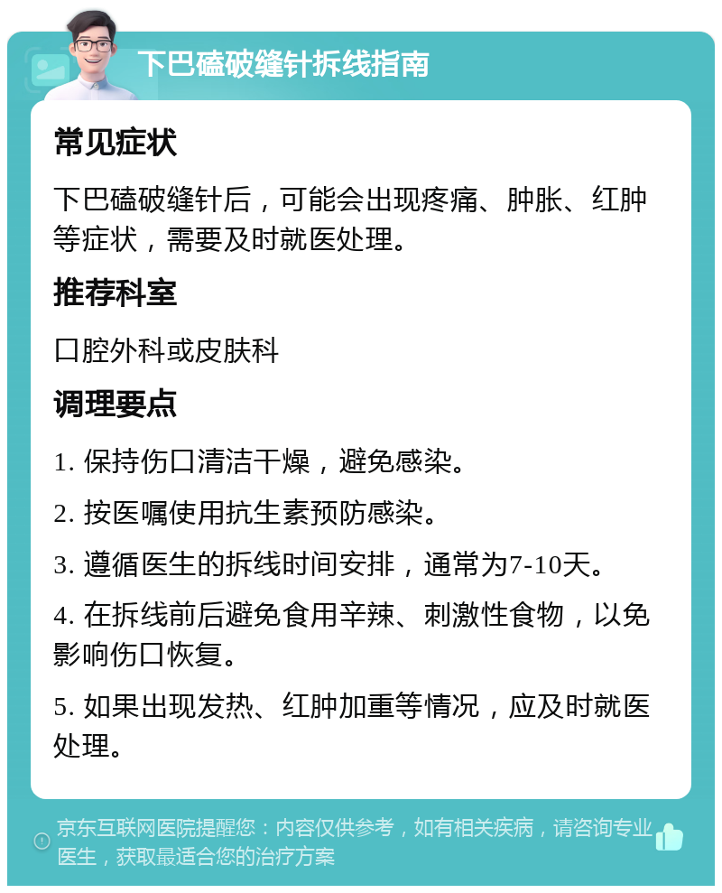 下巴磕破缝针拆线指南 常见症状 下巴磕破缝针后，可能会出现疼痛、肿胀、红肿等症状，需要及时就医处理。 推荐科室 口腔外科或皮肤科 调理要点 1. 保持伤口清洁干燥，避免感染。 2. 按医嘱使用抗生素预防感染。 3. 遵循医生的拆线时间安排，通常为7-10天。 4. 在拆线前后避免食用辛辣、刺激性食物，以免影响伤口恢复。 5. 如果出现发热、红肿加重等情况，应及时就医处理。