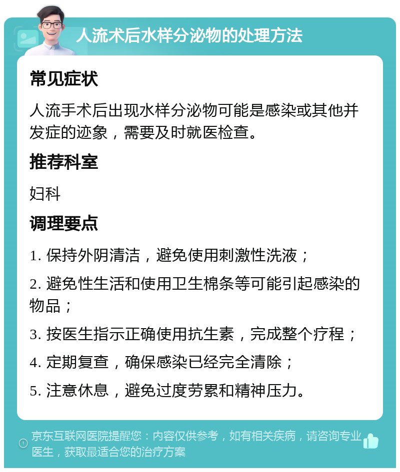 人流术后水样分泌物的处理方法 常见症状 人流手术后出现水样分泌物可能是感染或其他并发症的迹象，需要及时就医检查。 推荐科室 妇科 调理要点 1. 保持外阴清洁，避免使用刺激性洗液； 2. 避免性生活和使用卫生棉条等可能引起感染的物品； 3. 按医生指示正确使用抗生素，完成整个疗程； 4. 定期复查，确保感染已经完全清除； 5. 注意休息，避免过度劳累和精神压力。