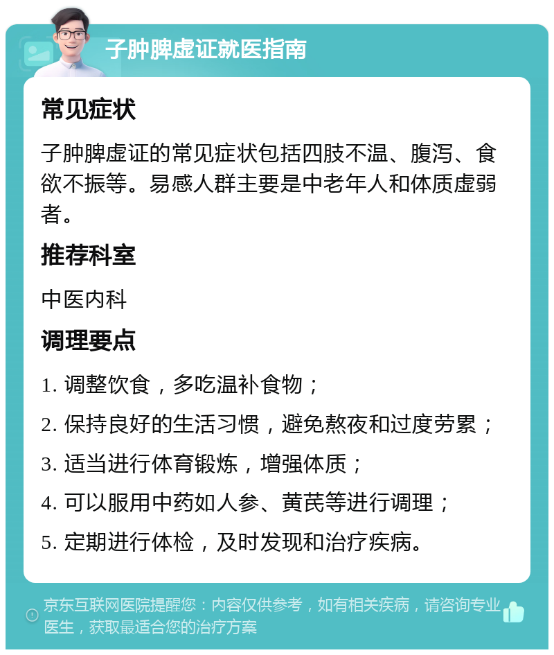 子肿脾虚证就医指南 常见症状 子肿脾虚证的常见症状包括四肢不温、腹泻、食欲不振等。易感人群主要是中老年人和体质虚弱者。 推荐科室 中医内科 调理要点 1. 调整饮食，多吃温补食物； 2. 保持良好的生活习惯，避免熬夜和过度劳累； 3. 适当进行体育锻炼，增强体质； 4. 可以服用中药如人参、黄芪等进行调理； 5. 定期进行体检，及时发现和治疗疾病。