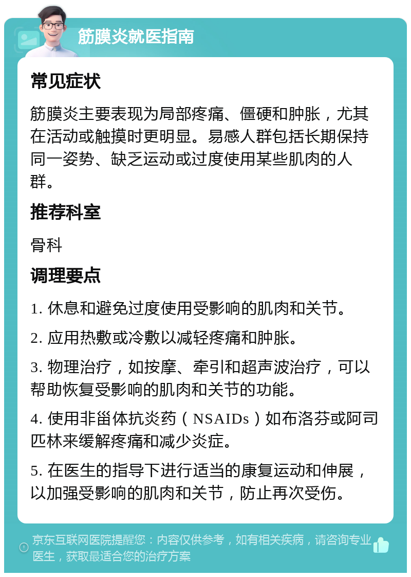 筋膜炎就医指南 常见症状 筋膜炎主要表现为局部疼痛、僵硬和肿胀，尤其在活动或触摸时更明显。易感人群包括长期保持同一姿势、缺乏运动或过度使用某些肌肉的人群。 推荐科室 骨科 调理要点 1. 休息和避免过度使用受影响的肌肉和关节。 2. 应用热敷或冷敷以减轻疼痛和肿胀。 3. 物理治疗，如按摩、牵引和超声波治疗，可以帮助恢复受影响的肌肉和关节的功能。 4. 使用非甾体抗炎药（NSAIDs）如布洛芬或阿司匹林来缓解疼痛和减少炎症。 5. 在医生的指导下进行适当的康复运动和伸展，以加强受影响的肌肉和关节，防止再次受伤。