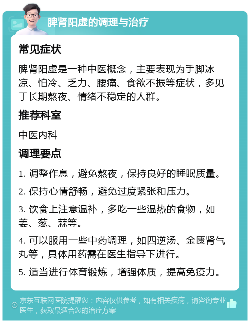 脾肾阳虚的调理与治疗 常见症状 脾肾阳虚是一种中医概念，主要表现为手脚冰凉、怕冷、乏力、腰痛、食欲不振等症状，多见于长期熬夜、情绪不稳定的人群。 推荐科室 中医内科 调理要点 1. 调整作息，避免熬夜，保持良好的睡眠质量。 2. 保持心情舒畅，避免过度紧张和压力。 3. 饮食上注意温补，多吃一些温热的食物，如姜、葱、蒜等。 4. 可以服用一些中药调理，如四逆汤、金匮肾气丸等，具体用药需在医生指导下进行。 5. 适当进行体育锻炼，增强体质，提高免疫力。