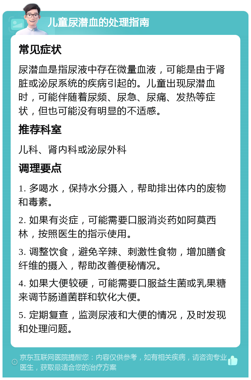 儿童尿潜血的处理指南 常见症状 尿潜血是指尿液中存在微量血液，可能是由于肾脏或泌尿系统的疾病引起的。儿童出现尿潜血时，可能伴随着尿频、尿急、尿痛、发热等症状，但也可能没有明显的不适感。 推荐科室 儿科、肾内科或泌尿外科 调理要点 1. 多喝水，保持水分摄入，帮助排出体内的废物和毒素。 2. 如果有炎症，可能需要口服消炎药如阿莫西林，按照医生的指示使用。 3. 调整饮食，避免辛辣、刺激性食物，增加膳食纤维的摄入，帮助改善便秘情况。 4. 如果大便较硬，可能需要口服益生菌或乳果糖来调节肠道菌群和软化大便。 5. 定期复查，监测尿液和大便的情况，及时发现和处理问题。