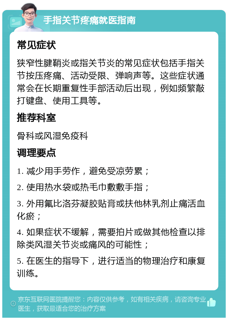 手指关节疼痛就医指南 常见症状 狭窄性腱鞘炎或指关节炎的常见症状包括手指关节按压疼痛、活动受限、弹响声等。这些症状通常会在长期重复性手部活动后出现，例如频繁敲打键盘、使用工具等。 推荐科室 骨科或风湿免疫科 调理要点 1. 减少用手劳作，避免受凉劳累； 2. 使用热水袋或热毛巾敷敷手指； 3. 外用氟比洛芬凝胶贴膏或扶他林乳剂止痛活血化瘀； 4. 如果症状不缓解，需要拍片或做其他检查以排除类风湿关节炎或痛风的可能性； 5. 在医生的指导下，进行适当的物理治疗和康复训练。