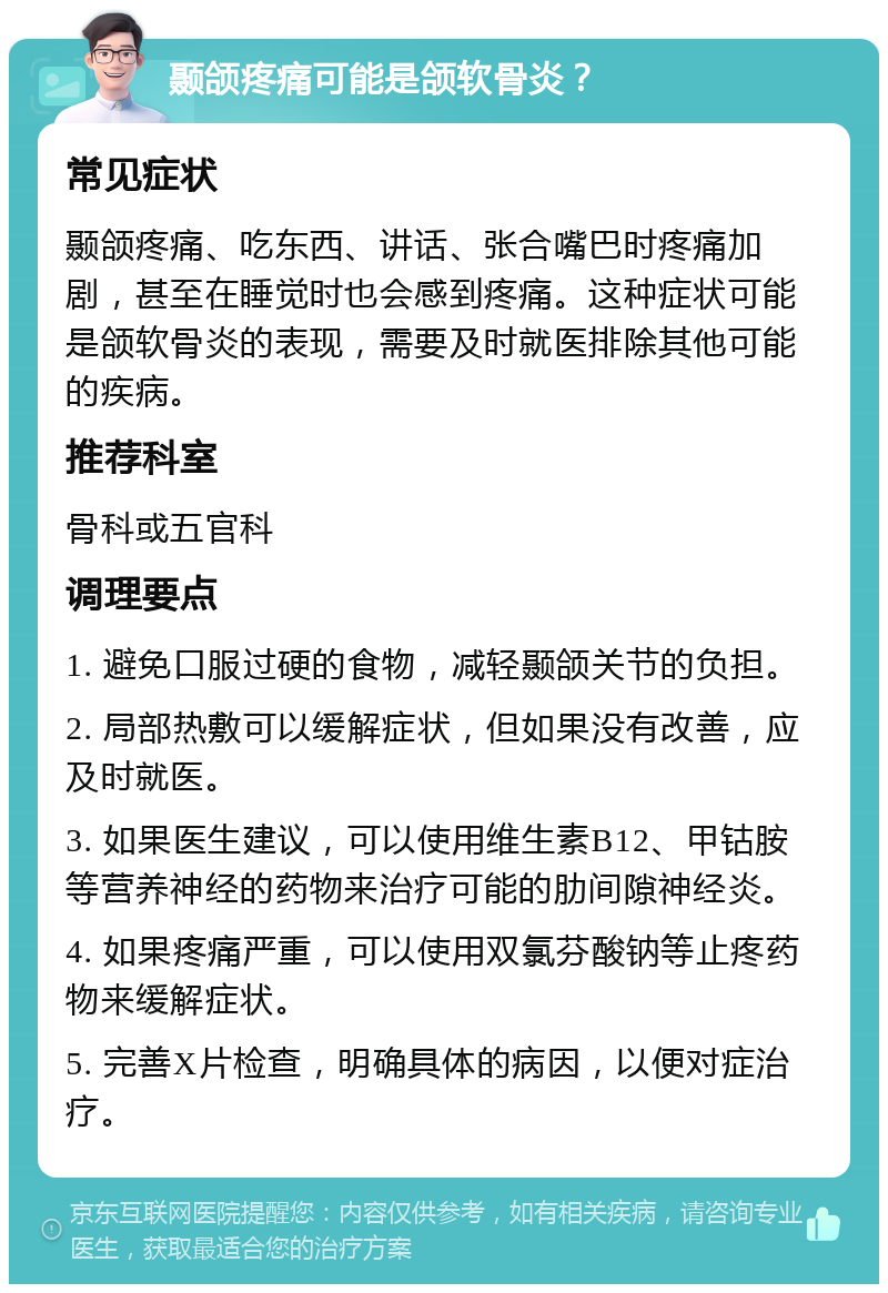 颞颌疼痛可能是颌软骨炎？ 常见症状 颞颌疼痛、吃东西、讲话、张合嘴巴时疼痛加剧，甚至在睡觉时也会感到疼痛。这种症状可能是颌软骨炎的表现，需要及时就医排除其他可能的疾病。 推荐科室 骨科或五官科 调理要点 1. 避免口服过硬的食物，减轻颞颌关节的负担。 2. 局部热敷可以缓解症状，但如果没有改善，应及时就医。 3. 如果医生建议，可以使用维生素B12、甲钴胺等营养神经的药物来治疗可能的肋间隙神经炎。 4. 如果疼痛严重，可以使用双氯芬酸钠等止疼药物来缓解症状。 5. 完善X片检查，明确具体的病因，以便对症治疗。