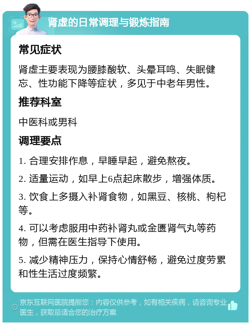 肾虚的日常调理与锻炼指南 常见症状 肾虚主要表现为腰膝酸软、头晕耳鸣、失眠健忘、性功能下降等症状，多见于中老年男性。 推荐科室 中医科或男科 调理要点 1. 合理安排作息，早睡早起，避免熬夜。 2. 适量运动，如早上6点起床散步，增强体质。 3. 饮食上多摄入补肾食物，如黑豆、核桃、枸杞等。 4. 可以考虑服用中药补肾丸或金匮肾气丸等药物，但需在医生指导下使用。 5. 减少精神压力，保持心情舒畅，避免过度劳累和性生活过度频繁。