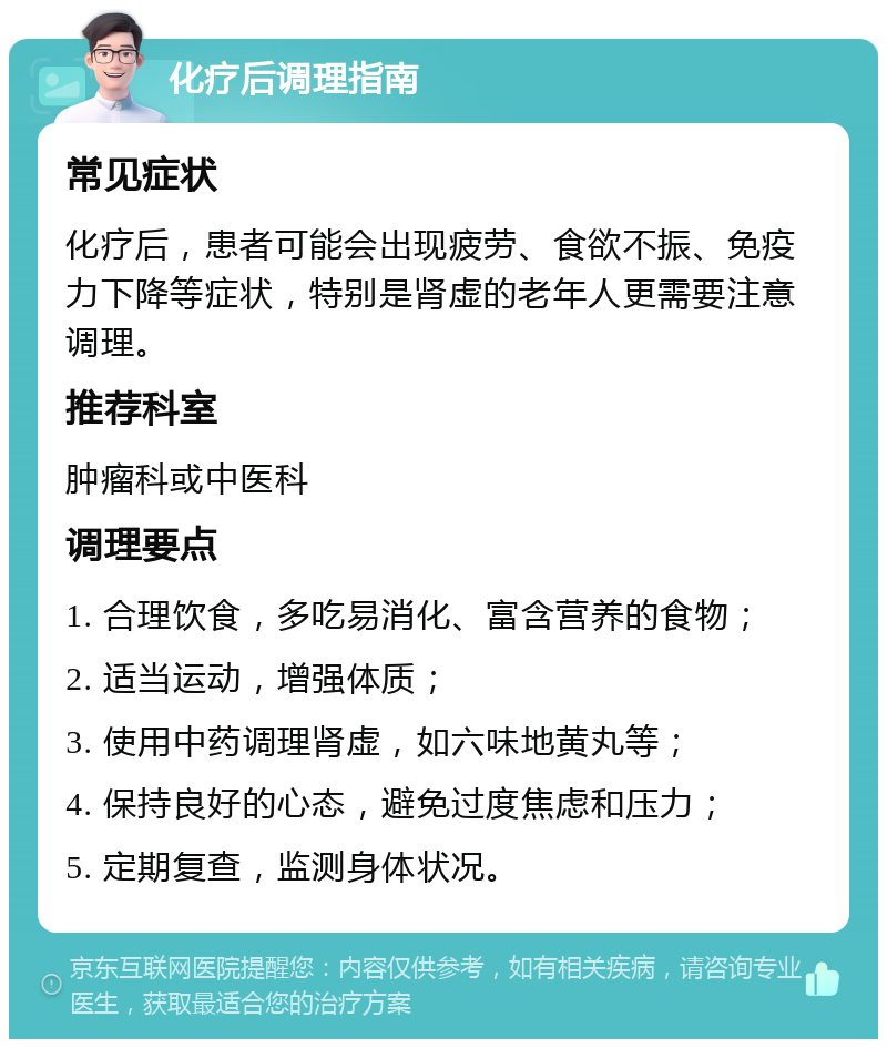 化疗后调理指南 常见症状 化疗后，患者可能会出现疲劳、食欲不振、免疫力下降等症状，特别是肾虚的老年人更需要注意调理。 推荐科室 肿瘤科或中医科 调理要点 1. 合理饮食，多吃易消化、富含营养的食物； 2. 适当运动，增强体质； 3. 使用中药调理肾虚，如六味地黄丸等； 4. 保持良好的心态，避免过度焦虑和压力； 5. 定期复查，监测身体状况。