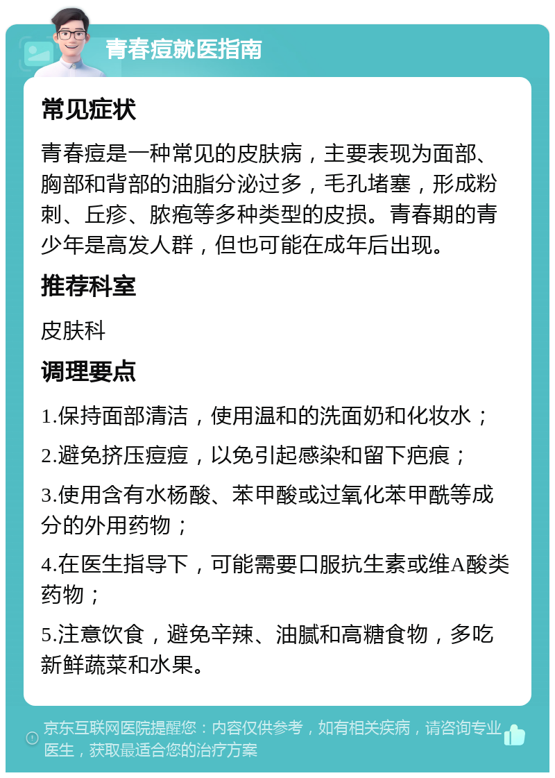 青春痘就医指南 常见症状 青春痘是一种常见的皮肤病，主要表现为面部、胸部和背部的油脂分泌过多，毛孔堵塞，形成粉刺、丘疹、脓疱等多种类型的皮损。青春期的青少年是高发人群，但也可能在成年后出现。 推荐科室 皮肤科 调理要点 1.保持面部清洁，使用温和的洗面奶和化妆水； 2.避免挤压痘痘，以免引起感染和留下疤痕； 3.使用含有水杨酸、苯甲酸或过氧化苯甲酰等成分的外用药物； 4.在医生指导下，可能需要口服抗生素或维A酸类药物； 5.注意饮食，避免辛辣、油腻和高糖食物，多吃新鲜蔬菜和水果。