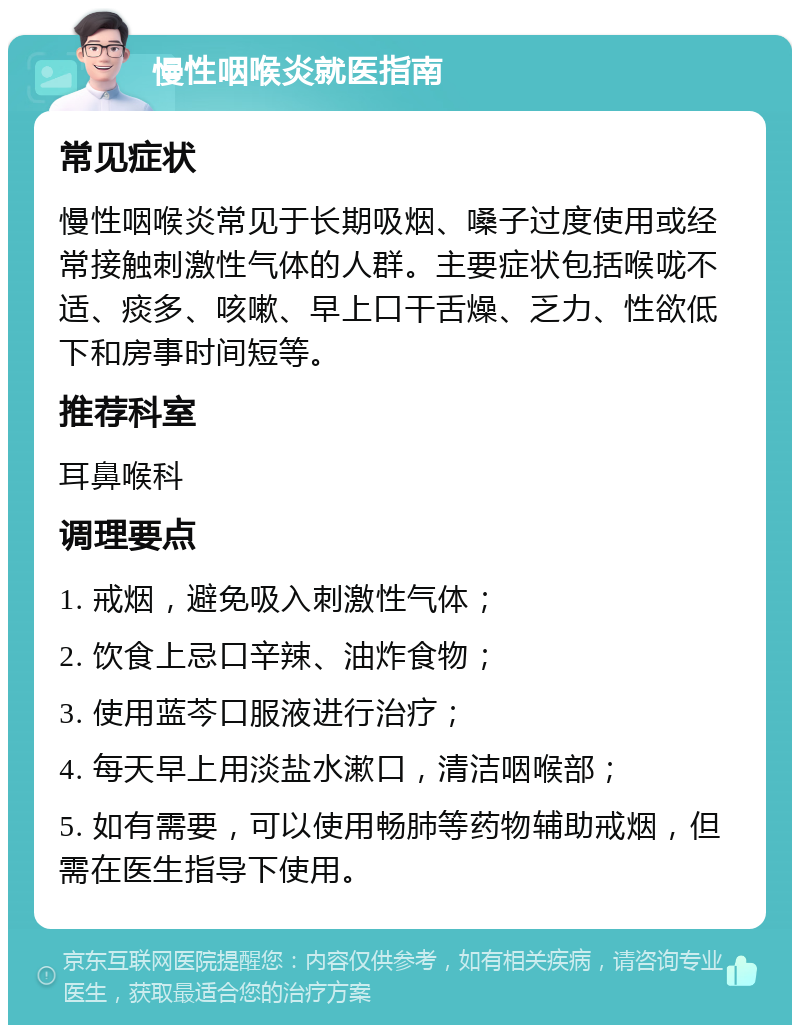 慢性咽喉炎就医指南 常见症状 慢性咽喉炎常见于长期吸烟、嗓子过度使用或经常接触刺激性气体的人群。主要症状包括喉咙不适、痰多、咳嗽、早上口干舌燥、乏力、性欲低下和房事时间短等。 推荐科室 耳鼻喉科 调理要点 1. 戒烟，避免吸入刺激性气体； 2. 饮食上忌口辛辣、油炸食物； 3. 使用蓝芩口服液进行治疗； 4. 每天早上用淡盐水漱口，清洁咽喉部； 5. 如有需要，可以使用畅肺等药物辅助戒烟，但需在医生指导下使用。