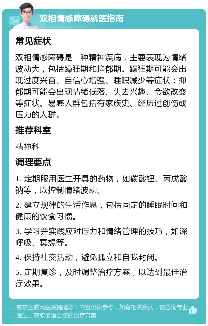 双相情感障碍就医指南 常见症状 双相情感障碍是一种精神疾病，主要表现为情绪波动大，包括躁狂期和抑郁期。躁狂期可能会出现过度兴奋、自信心增强、睡眠减少等症状；抑郁期可能会出现情绪低落、失去兴趣、食欲改变等症状。易感人群包括有家族史、经历过创伤或压力的人群。 推荐科室 精神科 调理要点 1. 定期服用医生开具的药物，如碳酸锂、丙戊酸钠等，以控制情绪波动。 2. 建立规律的生活作息，包括固定的睡眠时间和健康的饮食习惯。 3. 学习并实践应对压力和情绪管理的技巧，如深呼吸、冥想等。 4. 保持社交活动，避免孤立和自我封闭。 5. 定期复诊，及时调整治疗方案，以达到最佳治疗效果。