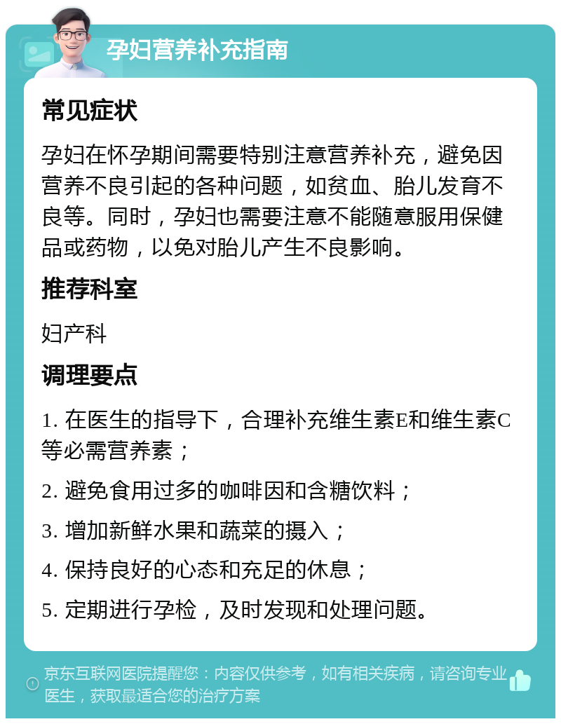 孕妇营养补充指南 常见症状 孕妇在怀孕期间需要特别注意营养补充，避免因营养不良引起的各种问题，如贫血、胎儿发育不良等。同时，孕妇也需要注意不能随意服用保健品或药物，以免对胎儿产生不良影响。 推荐科室 妇产科 调理要点 1. 在医生的指导下，合理补充维生素E和维生素C等必需营养素； 2. 避免食用过多的咖啡因和含糖饮料； 3. 增加新鲜水果和蔬菜的摄入； 4. 保持良好的心态和充足的休息； 5. 定期进行孕检，及时发现和处理问题。