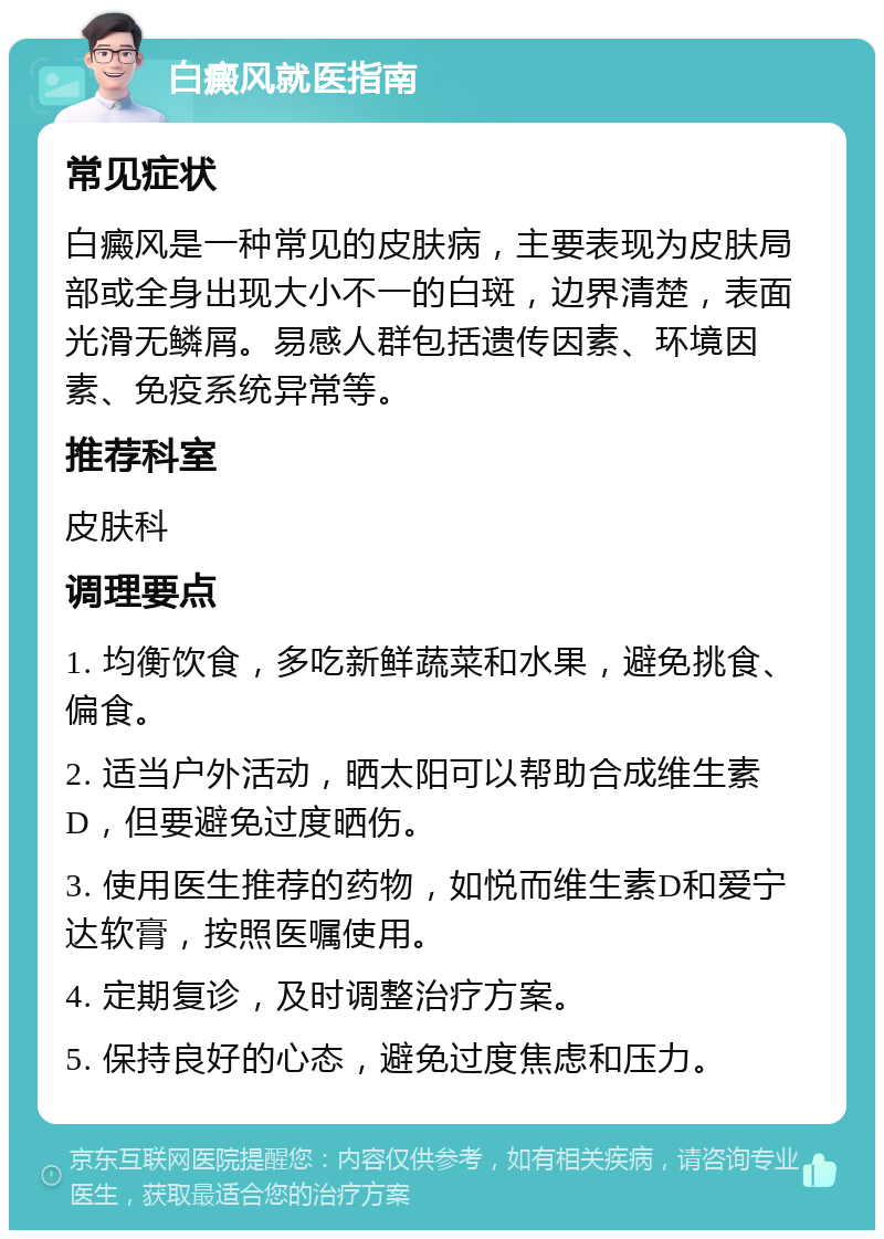 白癜风就医指南 常见症状 白癜风是一种常见的皮肤病，主要表现为皮肤局部或全身出现大小不一的白斑，边界清楚，表面光滑无鳞屑。易感人群包括遗传因素、环境因素、免疫系统异常等。 推荐科室 皮肤科 调理要点 1. 均衡饮食，多吃新鲜蔬菜和水果，避免挑食、偏食。 2. 适当户外活动，晒太阳可以帮助合成维生素D，但要避免过度晒伤。 3. 使用医生推荐的药物，如悦而维生素D和爱宁达软膏，按照医嘱使用。 4. 定期复诊，及时调整治疗方案。 5. 保持良好的心态，避免过度焦虑和压力。