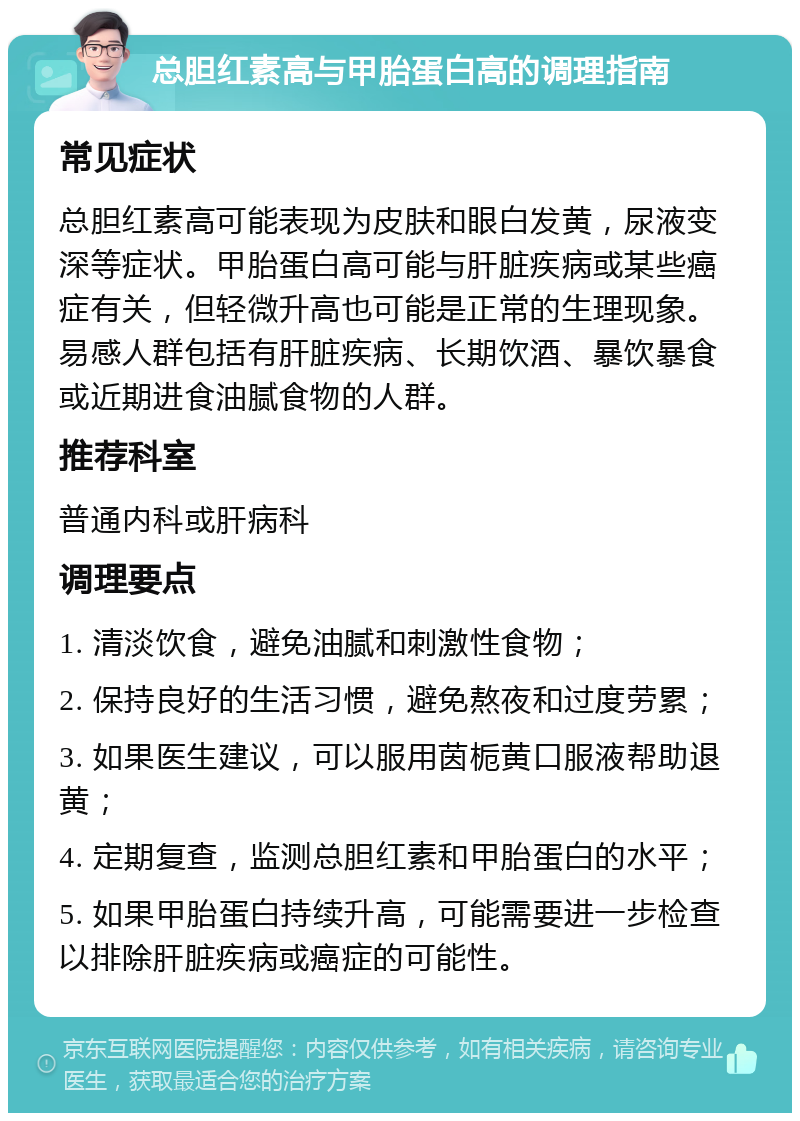 总胆红素高与甲胎蛋白高的调理指南 常见症状 总胆红素高可能表现为皮肤和眼白发黄，尿液变深等症状。甲胎蛋白高可能与肝脏疾病或某些癌症有关，但轻微升高也可能是正常的生理现象。易感人群包括有肝脏疾病、长期饮酒、暴饮暴食或近期进食油腻食物的人群。 推荐科室 普通内科或肝病科 调理要点 1. 清淡饮食，避免油腻和刺激性食物； 2. 保持良好的生活习惯，避免熬夜和过度劳累； 3. 如果医生建议，可以服用茵栀黄口服液帮助退黄； 4. 定期复查，监测总胆红素和甲胎蛋白的水平； 5. 如果甲胎蛋白持续升高，可能需要进一步检查以排除肝脏疾病或癌症的可能性。