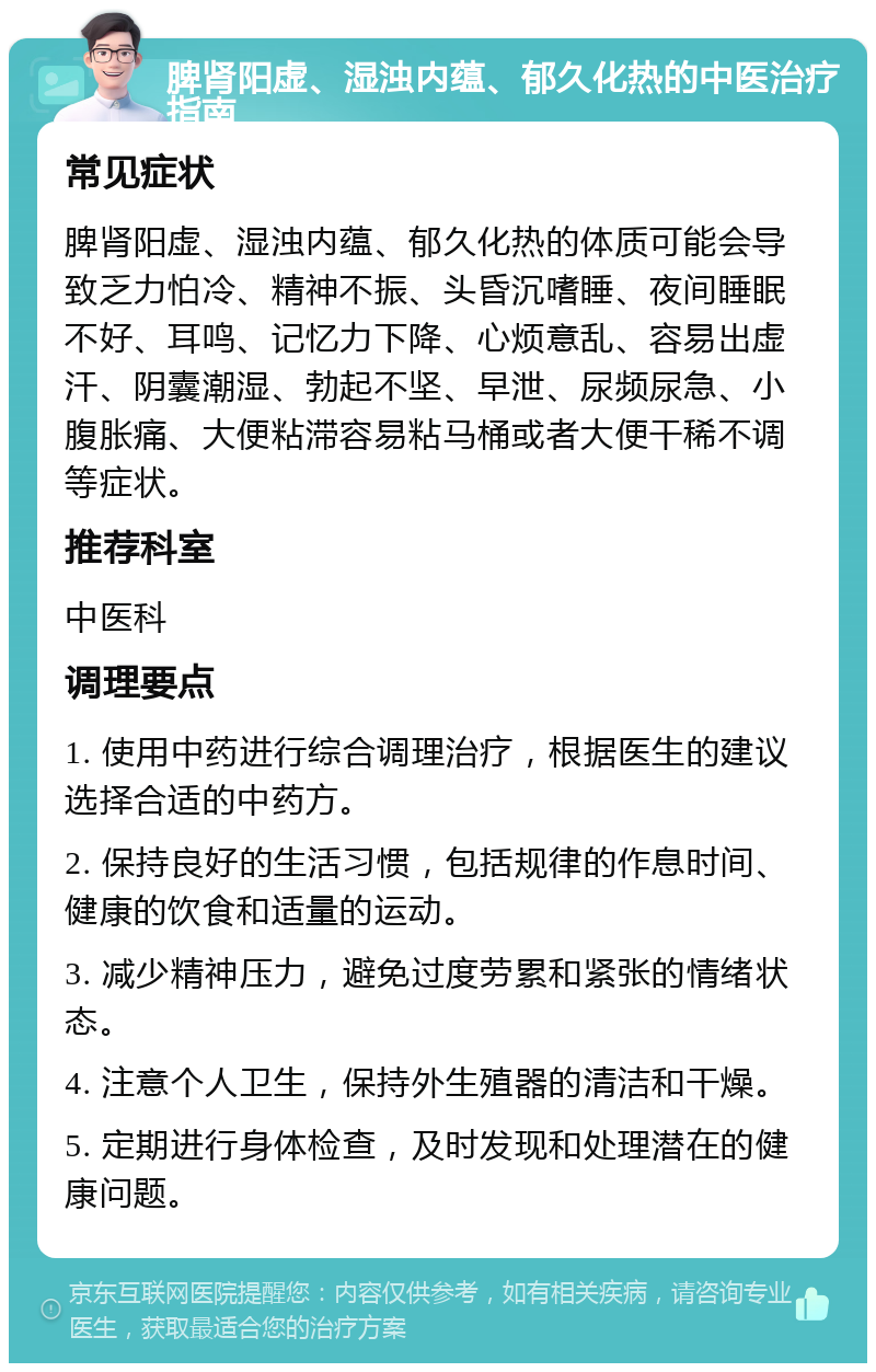 脾肾阳虚、湿浊内蕴、郁久化热的中医治疗指南 常见症状 脾肾阳虚、湿浊内蕴、郁久化热的体质可能会导致乏力怕冷、精神不振、头昏沉嗜睡、夜间睡眠不好、耳鸣、记忆力下降、心烦意乱、容易出虚汗、阴囊潮湿、勃起不坚、早泄、尿频尿急、小腹胀痛、大便粘滞容易粘马桶或者大便干稀不调等症状。 推荐科室 中医科 调理要点 1. 使用中药进行综合调理治疗，根据医生的建议选择合适的中药方。 2. 保持良好的生活习惯，包括规律的作息时间、健康的饮食和适量的运动。 3. 减少精神压力，避免过度劳累和紧张的情绪状态。 4. 注意个人卫生，保持外生殖器的清洁和干燥。 5. 定期进行身体检查，及时发现和处理潜在的健康问题。