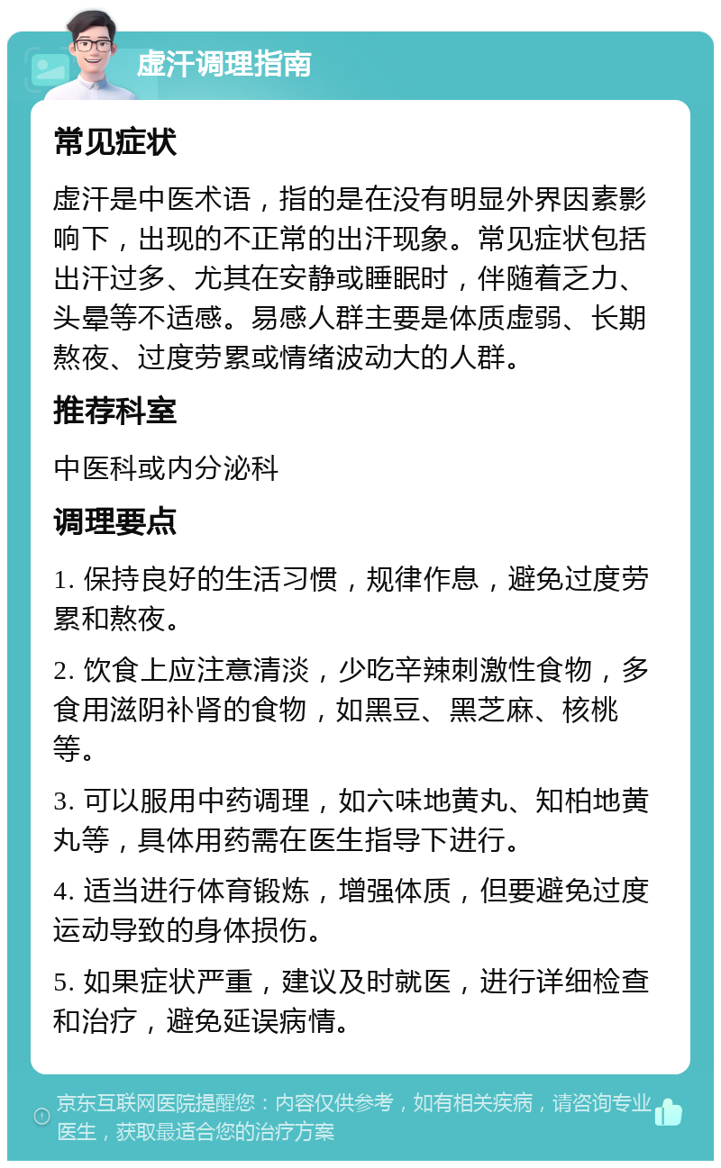 虚汗调理指南 常见症状 虚汗是中医术语，指的是在没有明显外界因素影响下，出现的不正常的出汗现象。常见症状包括出汗过多、尤其在安静或睡眠时，伴随着乏力、头晕等不适感。易感人群主要是体质虚弱、长期熬夜、过度劳累或情绪波动大的人群。 推荐科室 中医科或内分泌科 调理要点 1. 保持良好的生活习惯，规律作息，避免过度劳累和熬夜。 2. 饮食上应注意清淡，少吃辛辣刺激性食物，多食用滋阴补肾的食物，如黑豆、黑芝麻、核桃等。 3. 可以服用中药调理，如六味地黄丸、知柏地黄丸等，具体用药需在医生指导下进行。 4. 适当进行体育锻炼，增强体质，但要避免过度运动导致的身体损伤。 5. 如果症状严重，建议及时就医，进行详细检查和治疗，避免延误病情。