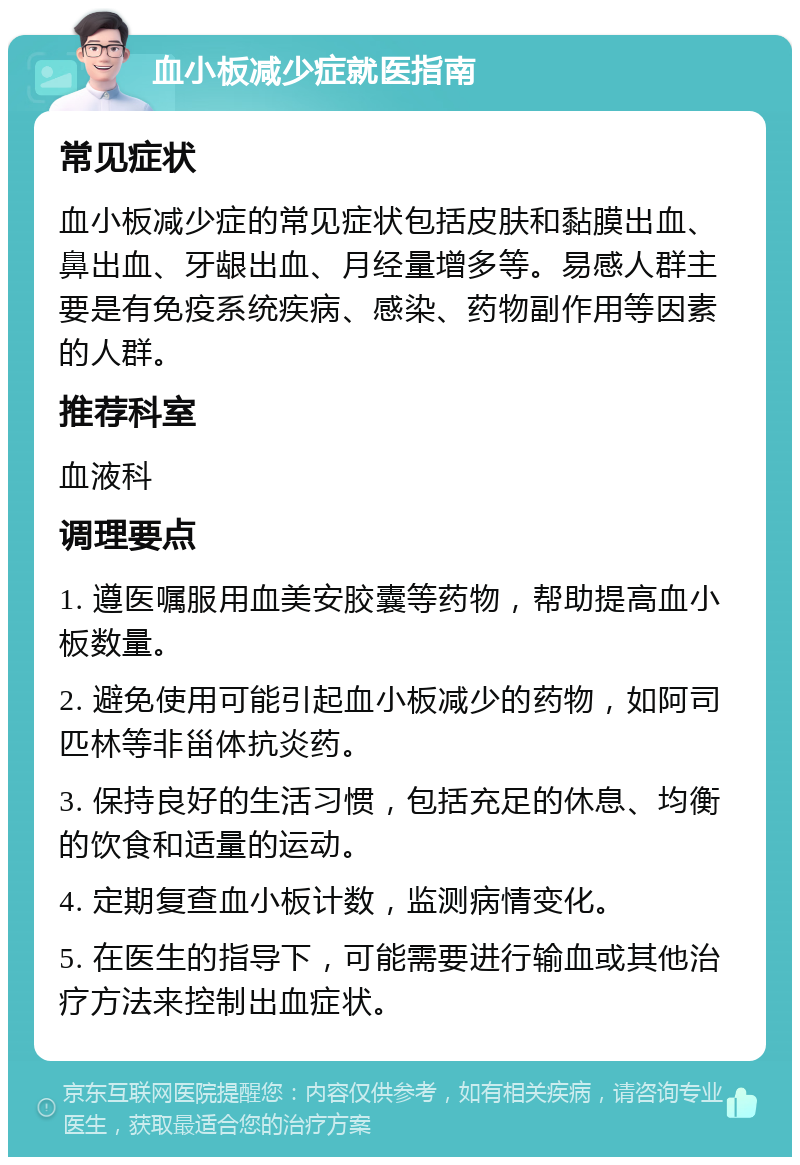 血小板减少症就医指南 常见症状 血小板减少症的常见症状包括皮肤和黏膜出血、鼻出血、牙龈出血、月经量增多等。易感人群主要是有免疫系统疾病、感染、药物副作用等因素的人群。 推荐科室 血液科 调理要点 1. 遵医嘱服用血美安胶囊等药物，帮助提高血小板数量。 2. 避免使用可能引起血小板减少的药物，如阿司匹林等非甾体抗炎药。 3. 保持良好的生活习惯，包括充足的休息、均衡的饮食和适量的运动。 4. 定期复查血小板计数，监测病情变化。 5. 在医生的指导下，可能需要进行输血或其他治疗方法来控制出血症状。