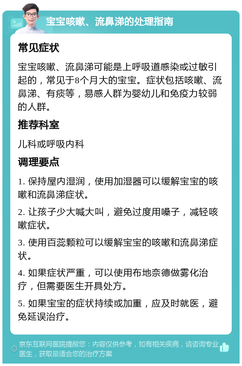 宝宝咳嗽、流鼻涕的处理指南 常见症状 宝宝咳嗽、流鼻涕可能是上呼吸道感染或过敏引起的，常见于8个月大的宝宝。症状包括咳嗽、流鼻涕、有痰等，易感人群为婴幼儿和免疫力较弱的人群。 推荐科室 儿科或呼吸内科 调理要点 1. 保持屋内湿润，使用加湿器可以缓解宝宝的咳嗽和流鼻涕症状。 2. 让孩子少大喊大叫，避免过度用嗓子，减轻咳嗽症状。 3. 使用百蕊颗粒可以缓解宝宝的咳嗽和流鼻涕症状。 4. 如果症状严重，可以使用布地奈德做雾化治疗，但需要医生开具处方。 5. 如果宝宝的症状持续或加重，应及时就医，避免延误治疗。