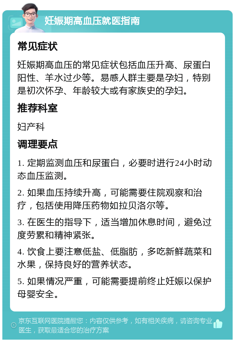 妊娠期高血压就医指南 常见症状 妊娠期高血压的常见症状包括血压升高、尿蛋白阳性、羊水过少等。易感人群主要是孕妇，特别是初次怀孕、年龄较大或有家族史的孕妇。 推荐科室 妇产科 调理要点 1. 定期监测血压和尿蛋白，必要时进行24小时动态血压监测。 2. 如果血压持续升高，可能需要住院观察和治疗，包括使用降压药物如拉贝洛尔等。 3. 在医生的指导下，适当增加休息时间，避免过度劳累和精神紧张。 4. 饮食上要注意低盐、低脂肪，多吃新鲜蔬菜和水果，保持良好的营养状态。 5. 如果情况严重，可能需要提前终止妊娠以保护母婴安全。