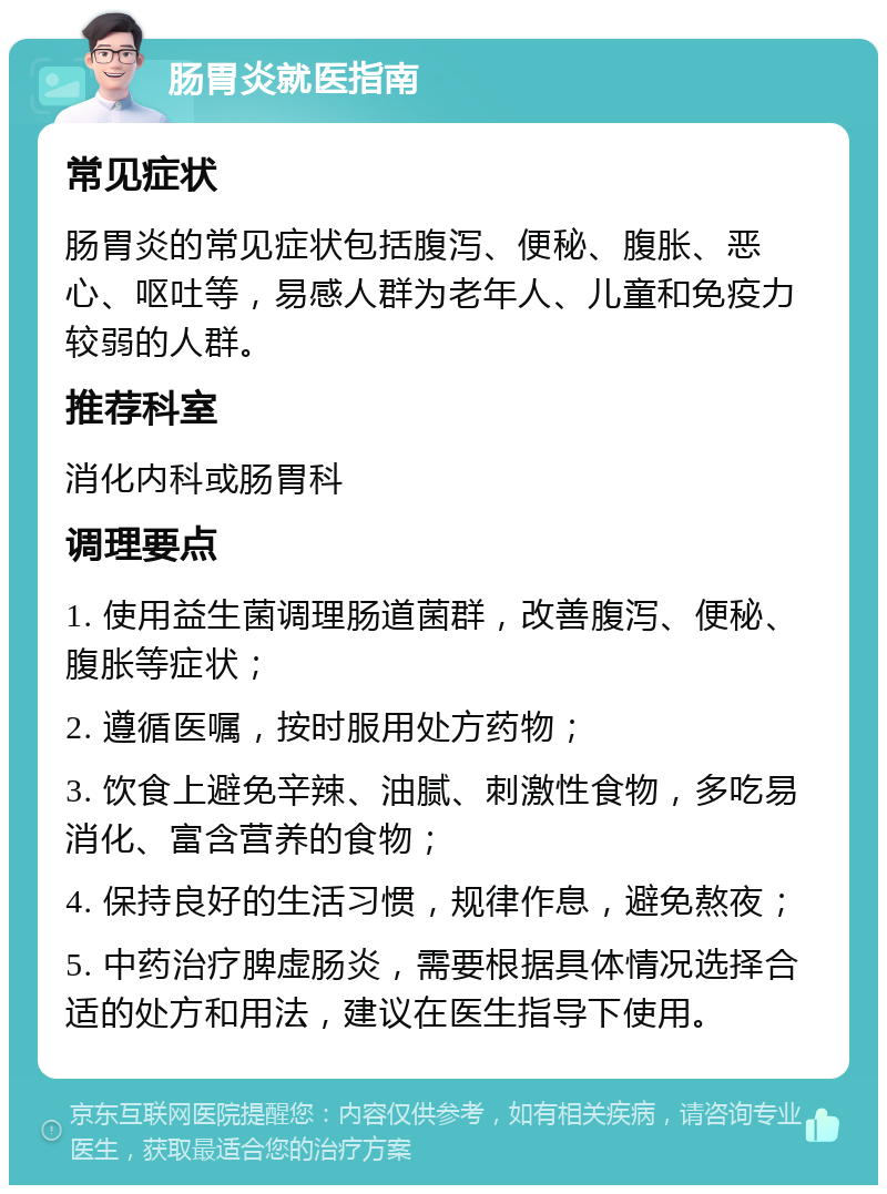 肠胃炎就医指南 常见症状 肠胃炎的常见症状包括腹泻、便秘、腹胀、恶心、呕吐等，易感人群为老年人、儿童和免疫力较弱的人群。 推荐科室 消化内科或肠胃科 调理要点 1. 使用益生菌调理肠道菌群，改善腹泻、便秘、腹胀等症状； 2. 遵循医嘱，按时服用处方药物； 3. 饮食上避免辛辣、油腻、刺激性食物，多吃易消化、富含营养的食物； 4. 保持良好的生活习惯，规律作息，避免熬夜； 5. 中药治疗脾虚肠炎，需要根据具体情况选择合适的处方和用法，建议在医生指导下使用。