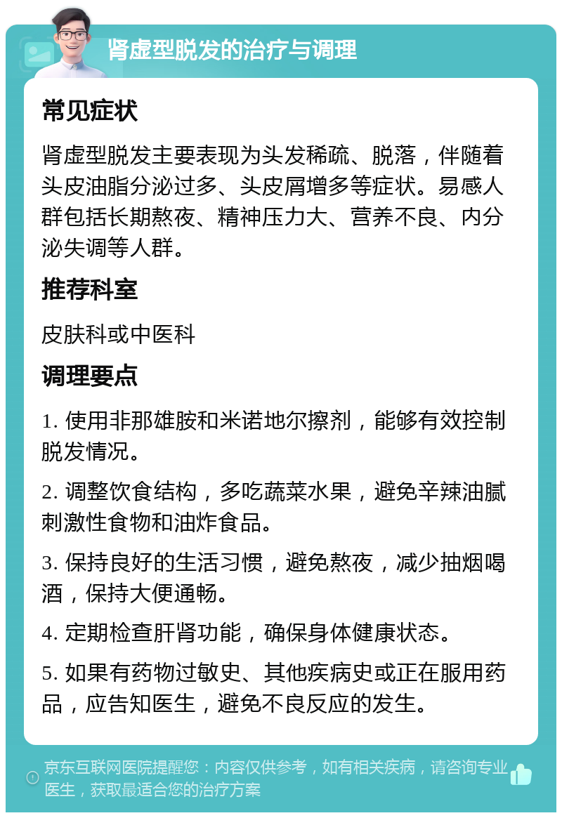 肾虚型脱发的治疗与调理 常见症状 肾虚型脱发主要表现为头发稀疏、脱落，伴随着头皮油脂分泌过多、头皮屑增多等症状。易感人群包括长期熬夜、精神压力大、营养不良、内分泌失调等人群。 推荐科室 皮肤科或中医科 调理要点 1. 使用非那雄胺和米诺地尔擦剂，能够有效控制脱发情况。 2. 调整饮食结构，多吃蔬菜水果，避免辛辣油腻刺激性食物和油炸食品。 3. 保持良好的生活习惯，避免熬夜，减少抽烟喝酒，保持大便通畅。 4. 定期检查肝肾功能，确保身体健康状态。 5. 如果有药物过敏史、其他疾病史或正在服用药品，应告知医生，避免不良反应的发生。