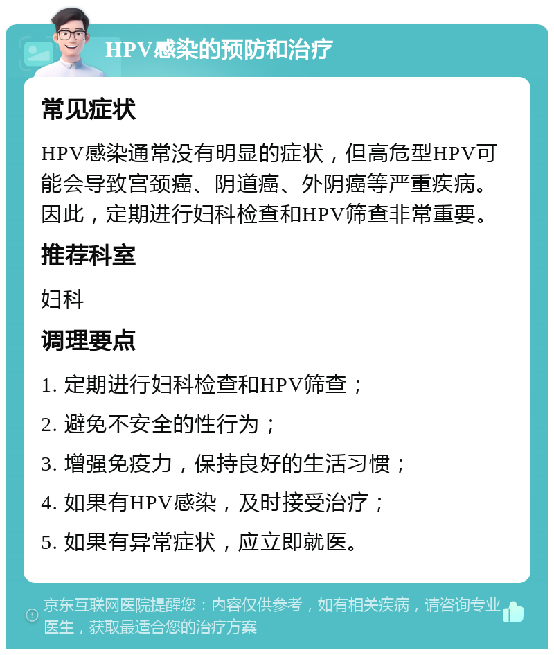 HPV感染的预防和治疗 常见症状 HPV感染通常没有明显的症状，但高危型HPV可能会导致宫颈癌、阴道癌、外阴癌等严重疾病。因此，定期进行妇科检查和HPV筛查非常重要。 推荐科室 妇科 调理要点 1. 定期进行妇科检查和HPV筛查； 2. 避免不安全的性行为； 3. 增强免疫力，保持良好的生活习惯； 4. 如果有HPV感染，及时接受治疗； 5. 如果有异常症状，应立即就医。