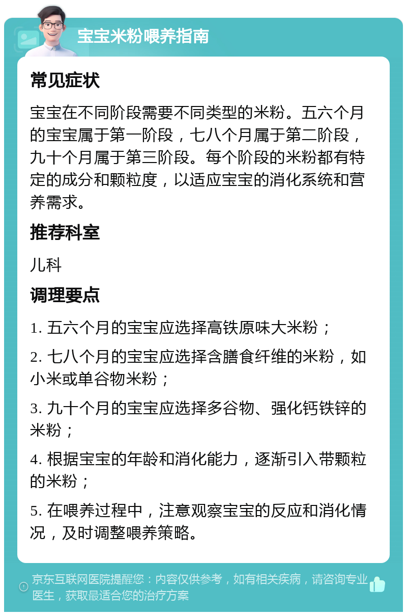 宝宝米粉喂养指南 常见症状 宝宝在不同阶段需要不同类型的米粉。五六个月的宝宝属于第一阶段，七八个月属于第二阶段，九十个月属于第三阶段。每个阶段的米粉都有特定的成分和颗粒度，以适应宝宝的消化系统和营养需求。 推荐科室 儿科 调理要点 1. 五六个月的宝宝应选择高铁原味大米粉； 2. 七八个月的宝宝应选择含膳食纤维的米粉，如小米或单谷物米粉； 3. 九十个月的宝宝应选择多谷物、强化钙铁锌的米粉； 4. 根据宝宝的年龄和消化能力，逐渐引入带颗粒的米粉； 5. 在喂养过程中，注意观察宝宝的反应和消化情况，及时调整喂养策略。