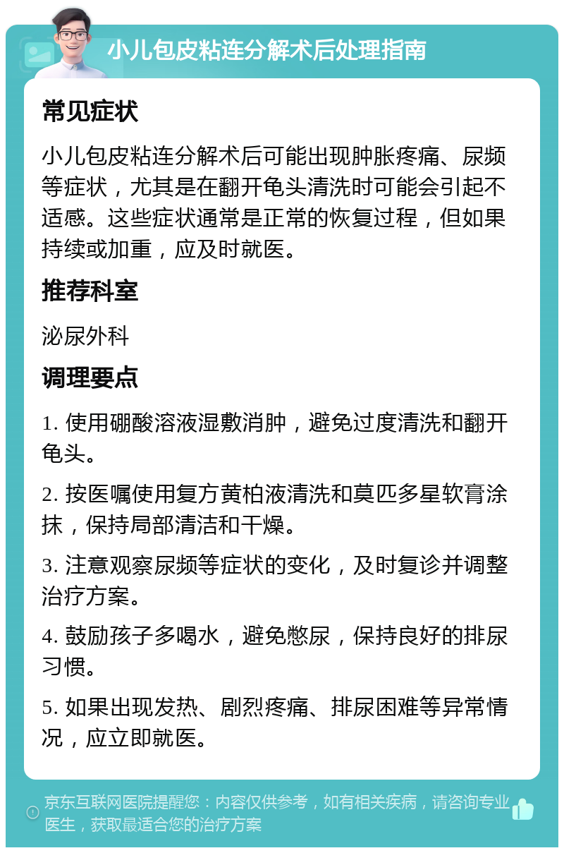 小儿包皮粘连分解术后处理指南 常见症状 小儿包皮粘连分解术后可能出现肿胀疼痛、尿频等症状，尤其是在翻开龟头清洗时可能会引起不适感。这些症状通常是正常的恢复过程，但如果持续或加重，应及时就医。 推荐科室 泌尿外科 调理要点 1. 使用硼酸溶液湿敷消肿，避免过度清洗和翻开龟头。 2. 按医嘱使用复方黄柏液清洗和莫匹多星软膏涂抹，保持局部清洁和干燥。 3. 注意观察尿频等症状的变化，及时复诊并调整治疗方案。 4. 鼓励孩子多喝水，避免憋尿，保持良好的排尿习惯。 5. 如果出现发热、剧烈疼痛、排尿困难等异常情况，应立即就医。