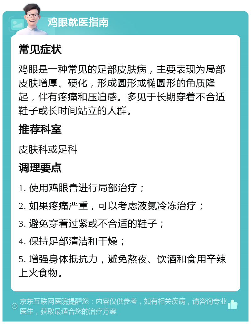 鸡眼就医指南 常见症状 鸡眼是一种常见的足部皮肤病，主要表现为局部皮肤增厚、硬化，形成圆形或椭圆形的角质隆起，伴有疼痛和压迫感。多见于长期穿着不合适鞋子或长时间站立的人群。 推荐科室 皮肤科或足科 调理要点 1. 使用鸡眼膏进行局部治疗； 2. 如果疼痛严重，可以考虑液氮冷冻治疗； 3. 避免穿着过紧或不合适的鞋子； 4. 保持足部清洁和干燥； 5. 增强身体抵抗力，避免熬夜、饮酒和食用辛辣上火食物。