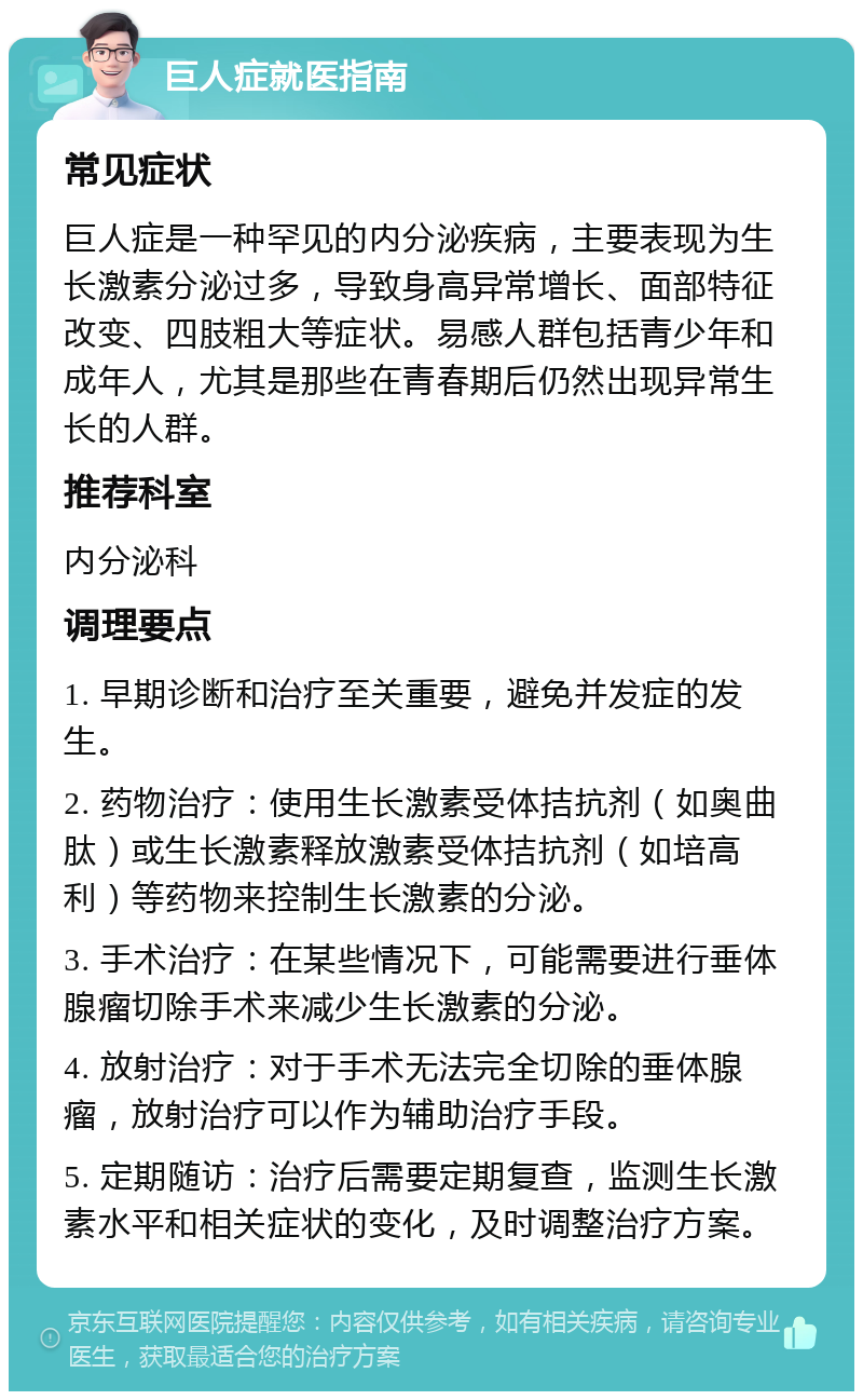 巨人症就医指南 常见症状 巨人症是一种罕见的内分泌疾病，主要表现为生长激素分泌过多，导致身高异常增长、面部特征改变、四肢粗大等症状。易感人群包括青少年和成年人，尤其是那些在青春期后仍然出现异常生长的人群。 推荐科室 内分泌科 调理要点 1. 早期诊断和治疗至关重要，避免并发症的发生。 2. 药物治疗：使用生长激素受体拮抗剂（如奥曲肽）或生长激素释放激素受体拮抗剂（如培高利）等药物来控制生长激素的分泌。 3. 手术治疗：在某些情况下，可能需要进行垂体腺瘤切除手术来减少生长激素的分泌。 4. 放射治疗：对于手术无法完全切除的垂体腺瘤，放射治疗可以作为辅助治疗手段。 5. 定期随访：治疗后需要定期复查，监测生长激素水平和相关症状的变化，及时调整治疗方案。