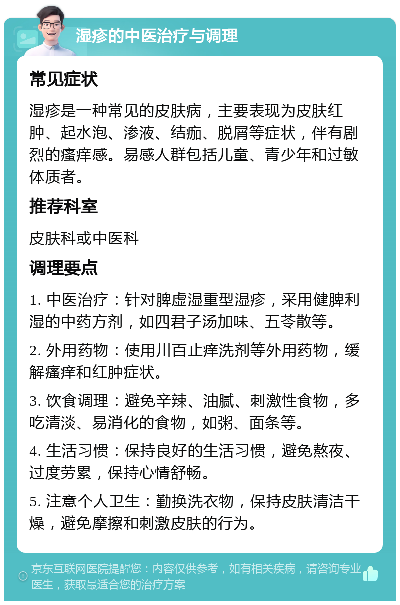 湿疹的中医治疗与调理 常见症状 湿疹是一种常见的皮肤病，主要表现为皮肤红肿、起水泡、渗液、结痂、脱屑等症状，伴有剧烈的瘙痒感。易感人群包括儿童、青少年和过敏体质者。 推荐科室 皮肤科或中医科 调理要点 1. 中医治疗：针对脾虚湿重型湿疹，采用健脾利湿的中药方剂，如四君子汤加味、五苓散等。 2. 外用药物：使用川百止痒洗剂等外用药物，缓解瘙痒和红肿症状。 3. 饮食调理：避免辛辣、油腻、刺激性食物，多吃清淡、易消化的食物，如粥、面条等。 4. 生活习惯：保持良好的生活习惯，避免熬夜、过度劳累，保持心情舒畅。 5. 注意个人卫生：勤换洗衣物，保持皮肤清洁干燥，避免摩擦和刺激皮肤的行为。