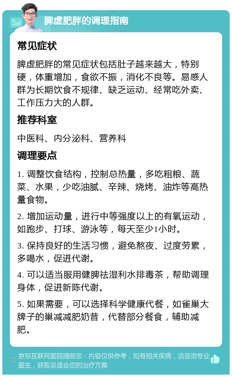 脾虚肥胖的调理指南 常见症状 脾虚肥胖的常见症状包括肚子越来越大，特别硬，体重增加，食欲不振，消化不良等。易感人群为长期饮食不规律、缺乏运动、经常吃外卖、工作压力大的人群。 推荐科室 中医科、内分泌科、营养科 调理要点 1. 调整饮食结构，控制总热量，多吃粗粮、蔬菜、水果，少吃油腻、辛辣、烧烤、油炸等高热量食物。 2. 增加运动量，进行中等强度以上的有氧运动，如跑步、打球、游泳等，每天至少1小时。 3. 保持良好的生活习惯，避免熬夜、过度劳累，多喝水，促进代谢。 4. 可以适当服用健脾祛湿利水排毒茶，帮助调理身体，促进新陈代谢。 5. 如果需要，可以选择科学健康代餐，如雀巢大牌子的巢减减肥奶昔，代替部分餐食，辅助减肥。