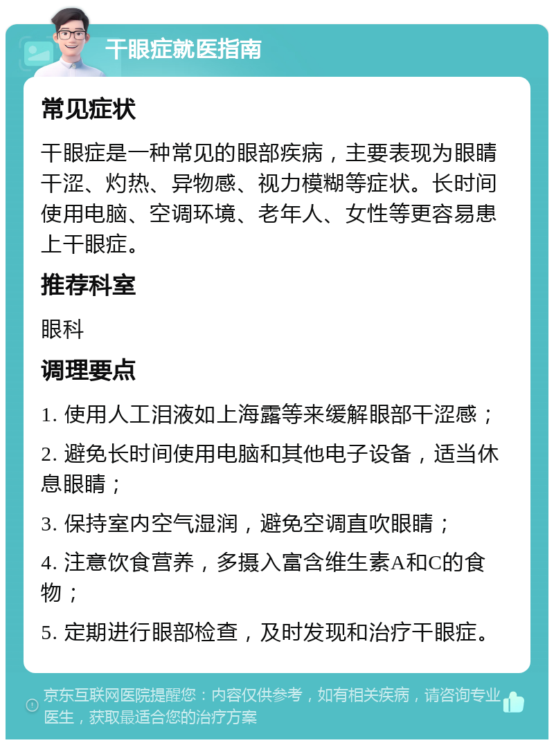 干眼症就医指南 常见症状 干眼症是一种常见的眼部疾病，主要表现为眼睛干涩、灼热、异物感、视力模糊等症状。长时间使用电脑、空调环境、老年人、女性等更容易患上干眼症。 推荐科室 眼科 调理要点 1. 使用人工泪液如上海露等来缓解眼部干涩感； 2. 避免长时间使用电脑和其他电子设备，适当休息眼睛； 3. 保持室内空气湿润，避免空调直吹眼睛； 4. 注意饮食营养，多摄入富含维生素A和C的食物； 5. 定期进行眼部检查，及时发现和治疗干眼症。