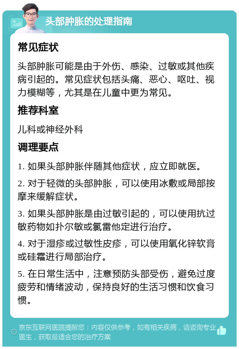 头部肿胀的处理指南 常见症状 头部肿胀可能是由于外伤、感染、过敏或其他疾病引起的。常见症状包括头痛、恶心、呕吐、视力模糊等，尤其是在儿童中更为常见。 推荐科室 儿科或神经外科 调理要点 1. 如果头部肿胀伴随其他症状，应立即就医。 2. 对于轻微的头部肿胀，可以使用冰敷或局部按摩来缓解症状。 3. 如果头部肿胀是由过敏引起的，可以使用抗过敏药物如扑尔敏或氯雷他定进行治疗。 4. 对于湿疹或过敏性皮疹，可以使用氧化锌软膏或硅霜进行局部治疗。 5. 在日常生活中，注意预防头部受伤，避免过度疲劳和情绪波动，保持良好的生活习惯和饮食习惯。