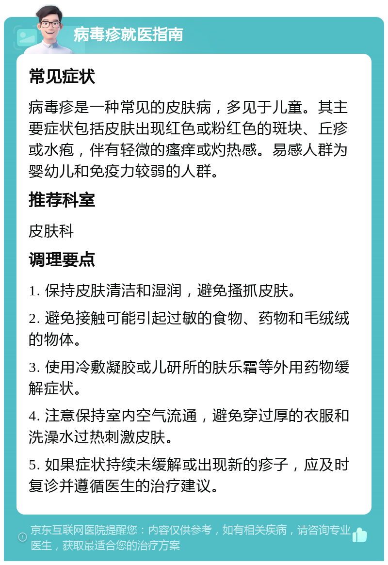 病毒疹就医指南 常见症状 病毒疹是一种常见的皮肤病，多见于儿童。其主要症状包括皮肤出现红色或粉红色的斑块、丘疹或水疱，伴有轻微的瘙痒或灼热感。易感人群为婴幼儿和免疫力较弱的人群。 推荐科室 皮肤科 调理要点 1. 保持皮肤清洁和湿润，避免搔抓皮肤。 2. 避免接触可能引起过敏的食物、药物和毛绒绒的物体。 3. 使用冷敷凝胶或儿研所的肤乐霜等外用药物缓解症状。 4. 注意保持室内空气流通，避免穿过厚的衣服和洗澡水过热刺激皮肤。 5. 如果症状持续未缓解或出现新的疹子，应及时复诊并遵循医生的治疗建议。