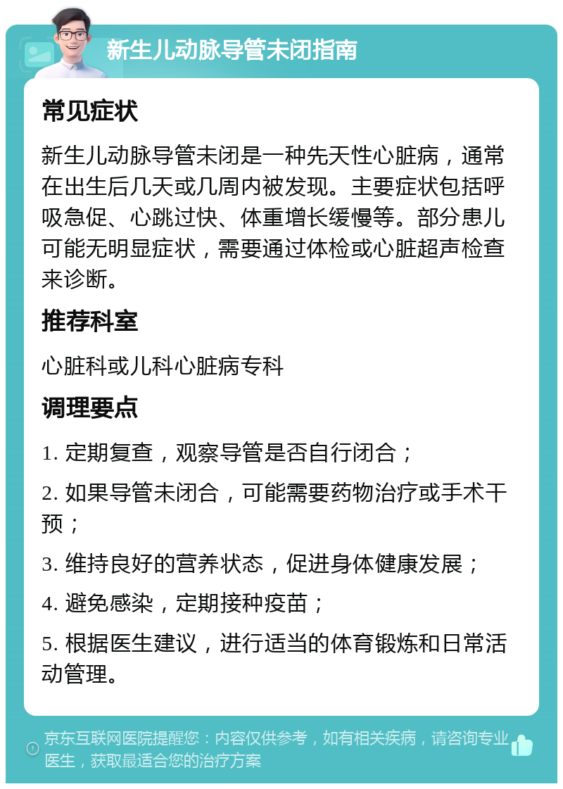 新生儿动脉导管未闭指南 常见症状 新生儿动脉导管未闭是一种先天性心脏病，通常在出生后几天或几周内被发现。主要症状包括呼吸急促、心跳过快、体重增长缓慢等。部分患儿可能无明显症状，需要通过体检或心脏超声检查来诊断。 推荐科室 心脏科或儿科心脏病专科 调理要点 1. 定期复查，观察导管是否自行闭合； 2. 如果导管未闭合，可能需要药物治疗或手术干预； 3. 维持良好的营养状态，促进身体健康发展； 4. 避免感染，定期接种疫苗； 5. 根据医生建议，进行适当的体育锻炼和日常活动管理。