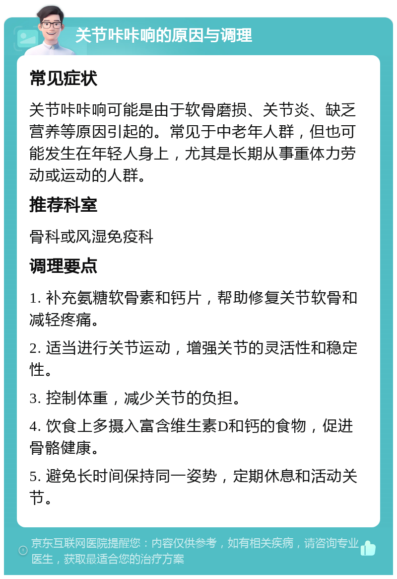 关节咔咔响的原因与调理 常见症状 关节咔咔响可能是由于软骨磨损、关节炎、缺乏营养等原因引起的。常见于中老年人群，但也可能发生在年轻人身上，尤其是长期从事重体力劳动或运动的人群。 推荐科室 骨科或风湿免疫科 调理要点 1. 补充氨糖软骨素和钙片，帮助修复关节软骨和减轻疼痛。 2. 适当进行关节运动，增强关节的灵活性和稳定性。 3. 控制体重，减少关节的负担。 4. 饮食上多摄入富含维生素D和钙的食物，促进骨骼健康。 5. 避免长时间保持同一姿势，定期休息和活动关节。