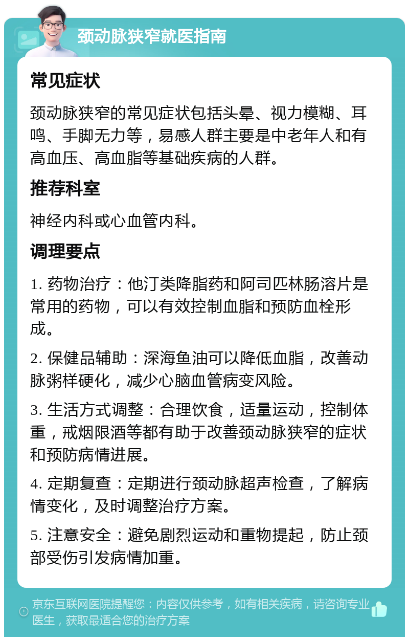 颈动脉狭窄就医指南 常见症状 颈动脉狭窄的常见症状包括头晕、视力模糊、耳鸣、手脚无力等，易感人群主要是中老年人和有高血压、高血脂等基础疾病的人群。 推荐科室 神经内科或心血管内科。 调理要点 1. 药物治疗：他汀类降脂药和阿司匹林肠溶片是常用的药物，可以有效控制血脂和预防血栓形成。 2. 保健品辅助：深海鱼油可以降低血脂，改善动脉粥样硬化，减少心脑血管病变风险。 3. 生活方式调整：合理饮食，适量运动，控制体重，戒烟限酒等都有助于改善颈动脉狭窄的症状和预防病情进展。 4. 定期复查：定期进行颈动脉超声检查，了解病情变化，及时调整治疗方案。 5. 注意安全：避免剧烈运动和重物提起，防止颈部受伤引发病情加重。