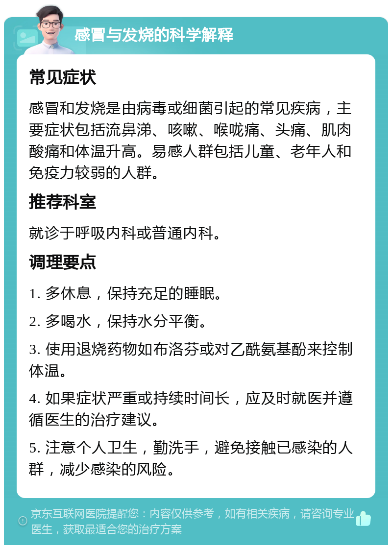 感冒与发烧的科学解释 常见症状 感冒和发烧是由病毒或细菌引起的常见疾病，主要症状包括流鼻涕、咳嗽、喉咙痛、头痛、肌肉酸痛和体温升高。易感人群包括儿童、老年人和免疫力较弱的人群。 推荐科室 就诊于呼吸内科或普通内科。 调理要点 1. 多休息，保持充足的睡眠。 2. 多喝水，保持水分平衡。 3. 使用退烧药物如布洛芬或对乙酰氨基酚来控制体温。 4. 如果症状严重或持续时间长，应及时就医并遵循医生的治疗建议。 5. 注意个人卫生，勤洗手，避免接触已感染的人群，减少感染的风险。