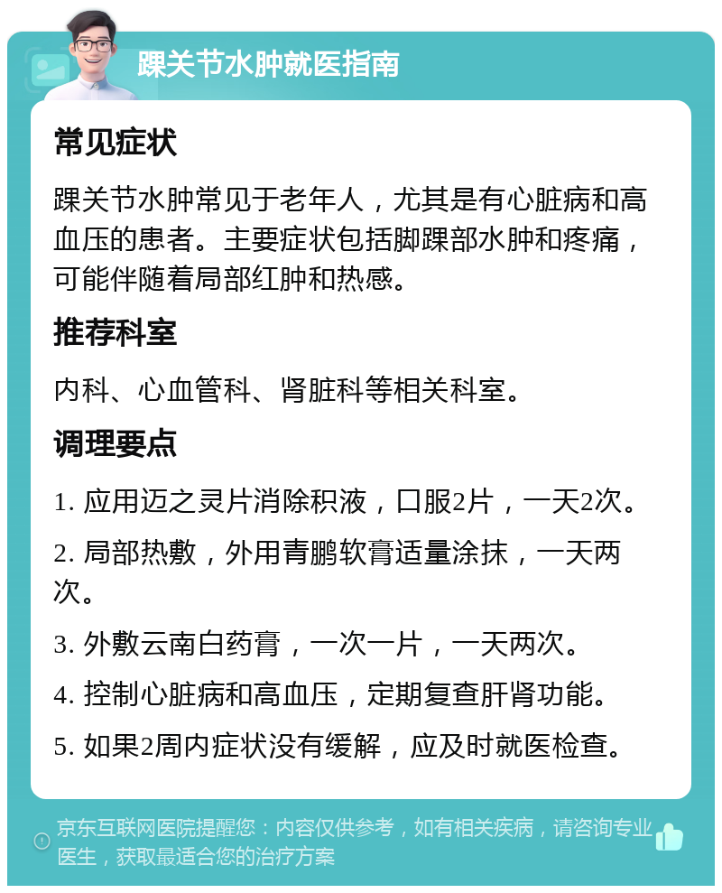 踝关节水肿就医指南 常见症状 踝关节水肿常见于老年人，尤其是有心脏病和高血压的患者。主要症状包括脚踝部水肿和疼痛，可能伴随着局部红肿和热感。 推荐科室 内科、心血管科、肾脏科等相关科室。 调理要点 1. 应用迈之灵片消除积液，口服2片，一天2次。 2. 局部热敷，外用青鹏软膏适量涂抹，一天两次。 3. 外敷云南白药膏，一次一片，一天两次。 4. 控制心脏病和高血压，定期复查肝肾功能。 5. 如果2周内症状没有缓解，应及时就医检查。