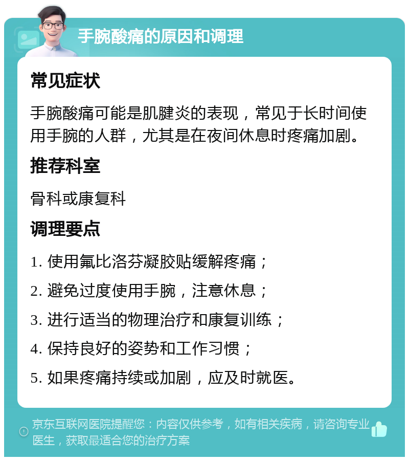 手腕酸痛的原因和调理 常见症状 手腕酸痛可能是肌腱炎的表现，常见于长时间使用手腕的人群，尤其是在夜间休息时疼痛加剧。 推荐科室 骨科或康复科 调理要点 1. 使用氟比洛芬凝胶贴缓解疼痛； 2. 避免过度使用手腕，注意休息； 3. 进行适当的物理治疗和康复训练； 4. 保持良好的姿势和工作习惯； 5. 如果疼痛持续或加剧，应及时就医。