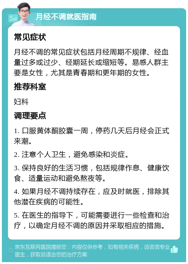 月经不调就医指南 常见症状 月经不调的常见症状包括月经周期不规律、经血量过多或过少、经期延长或缩短等。易感人群主要是女性，尤其是青春期和更年期的女性。 推荐科室 妇科 调理要点 1. 口服黄体酮胶囊一周，停药几天后月经会正式来潮。 2. 注意个人卫生，避免感染和炎症。 3. 保持良好的生活习惯，包括规律作息、健康饮食、适量运动和避免熬夜等。 4. 如果月经不调持续存在，应及时就医，排除其他潜在疾病的可能性。 5. 在医生的指导下，可能需要进行一些检查和治疗，以确定月经不调的原因并采取相应的措施。