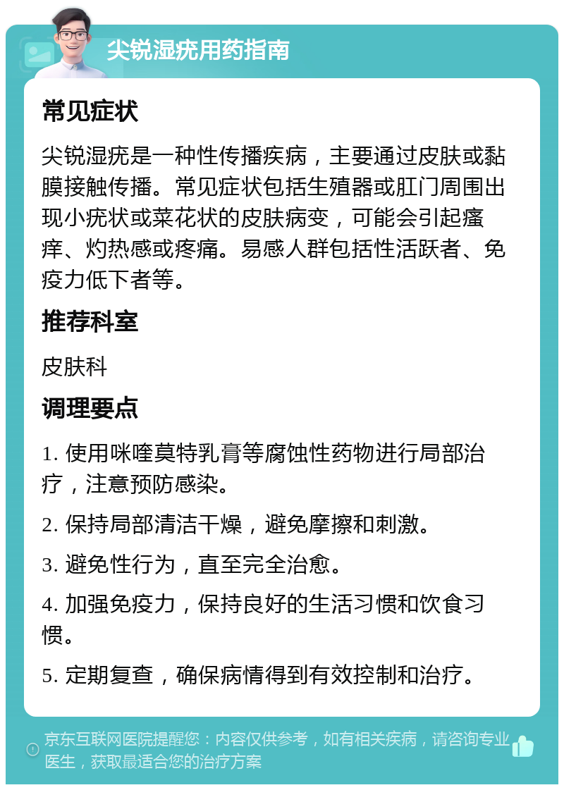 尖锐湿疣用药指南 常见症状 尖锐湿疣是一种性传播疾病，主要通过皮肤或黏膜接触传播。常见症状包括生殖器或肛门周围出现小疣状或菜花状的皮肤病变，可能会引起瘙痒、灼热感或疼痛。易感人群包括性活跃者、免疫力低下者等。 推荐科室 皮肤科 调理要点 1. 使用咪喹莫特乳膏等腐蚀性药物进行局部治疗，注意预防感染。 2. 保持局部清洁干燥，避免摩擦和刺激。 3. 避免性行为，直至完全治愈。 4. 加强免疫力，保持良好的生活习惯和饮食习惯。 5. 定期复查，确保病情得到有效控制和治疗。