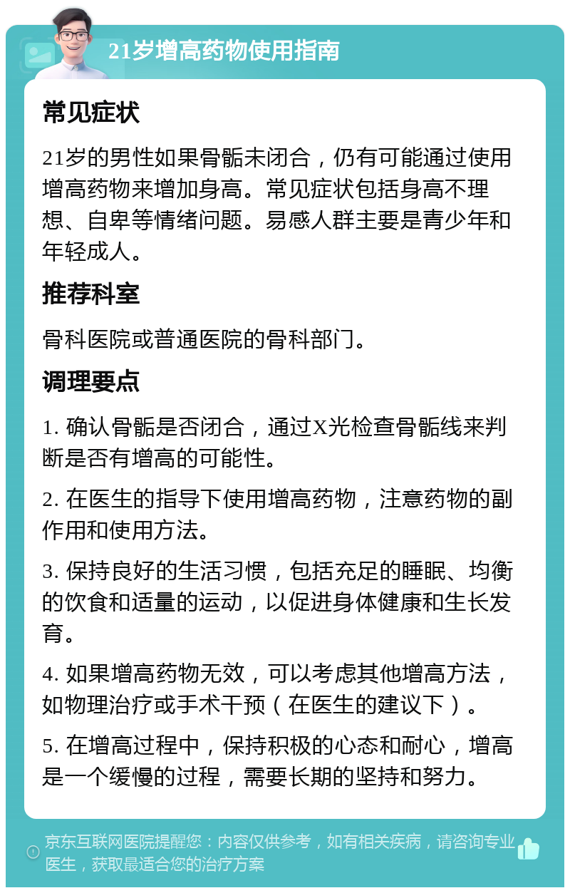 21岁增高药物使用指南 常见症状 21岁的男性如果骨骺未闭合，仍有可能通过使用增高药物来增加身高。常见症状包括身高不理想、自卑等情绪问题。易感人群主要是青少年和年轻成人。 推荐科室 骨科医院或普通医院的骨科部门。 调理要点 1. 确认骨骺是否闭合，通过X光检查骨骺线来判断是否有增高的可能性。 2. 在医生的指导下使用增高药物，注意药物的副作用和使用方法。 3. 保持良好的生活习惯，包括充足的睡眠、均衡的饮食和适量的运动，以促进身体健康和生长发育。 4. 如果增高药物无效，可以考虑其他增高方法，如物理治疗或手术干预（在医生的建议下）。 5. 在增高过程中，保持积极的心态和耐心，增高是一个缓慢的过程，需要长期的坚持和努力。