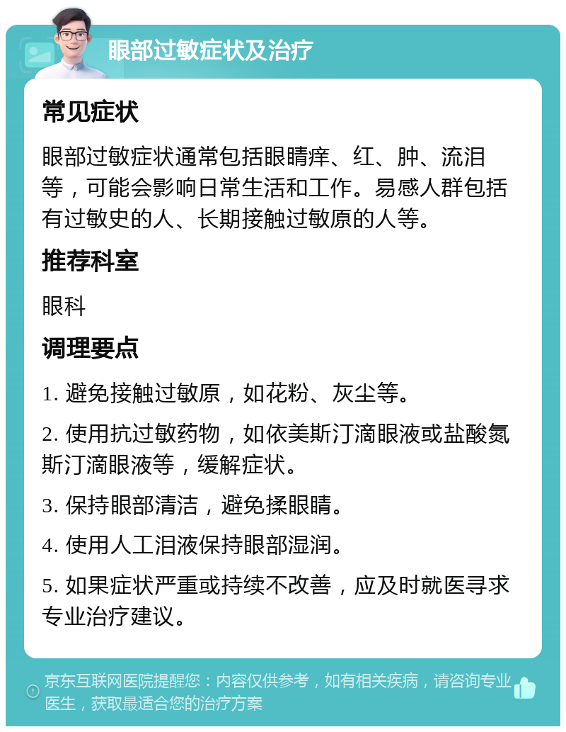 眼部过敏症状及治疗 常见症状 眼部过敏症状通常包括眼睛痒、红、肿、流泪等，可能会影响日常生活和工作。易感人群包括有过敏史的人、长期接触过敏原的人等。 推荐科室 眼科 调理要点 1. 避免接触过敏原，如花粉、灰尘等。 2. 使用抗过敏药物，如依美斯汀滴眼液或盐酸氮斯汀滴眼液等，缓解症状。 3. 保持眼部清洁，避免揉眼睛。 4. 使用人工泪液保持眼部湿润。 5. 如果症状严重或持续不改善，应及时就医寻求专业治疗建议。