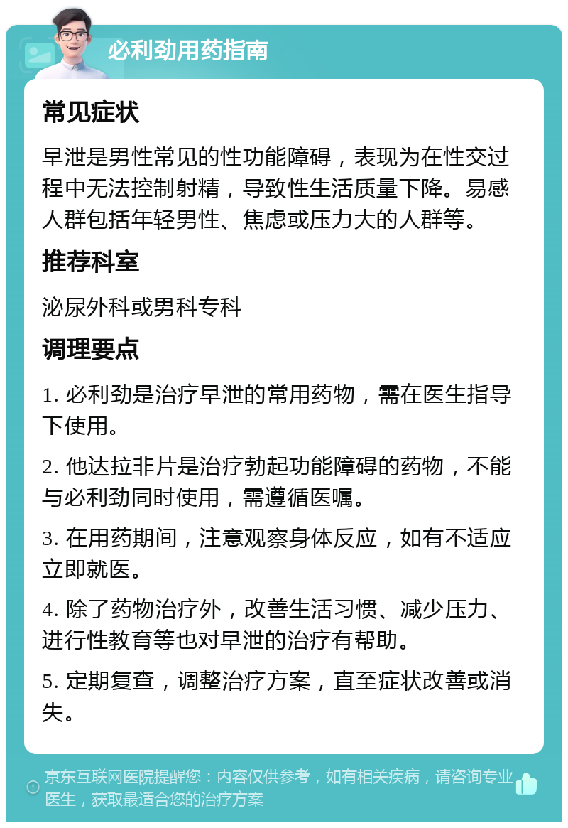 必利劲用药指南 常见症状 早泄是男性常见的性功能障碍，表现为在性交过程中无法控制射精，导致性生活质量下降。易感人群包括年轻男性、焦虑或压力大的人群等。 推荐科室 泌尿外科或男科专科 调理要点 1. 必利劲是治疗早泄的常用药物，需在医生指导下使用。 2. 他达拉非片是治疗勃起功能障碍的药物，不能与必利劲同时使用，需遵循医嘱。 3. 在用药期间，注意观察身体反应，如有不适应立即就医。 4. 除了药物治疗外，改善生活习惯、减少压力、进行性教育等也对早泄的治疗有帮助。 5. 定期复查，调整治疗方案，直至症状改善或消失。