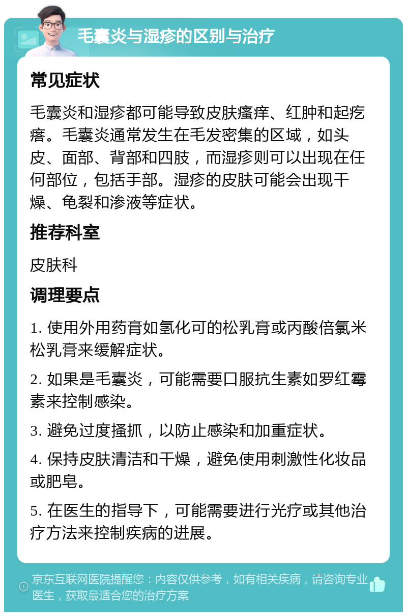 毛囊炎与湿疹的区别与治疗 常见症状 毛囊炎和湿疹都可能导致皮肤瘙痒、红肿和起疙瘩。毛囊炎通常发生在毛发密集的区域，如头皮、面部、背部和四肢，而湿疹则可以出现在任何部位，包括手部。湿疹的皮肤可能会出现干燥、龟裂和渗液等症状。 推荐科室 皮肤科 调理要点 1. 使用外用药膏如氢化可的松乳膏或丙酸倍氯米松乳膏来缓解症状。 2. 如果是毛囊炎，可能需要口服抗生素如罗红霉素来控制感染。 3. 避免过度搔抓，以防止感染和加重症状。 4. 保持皮肤清洁和干燥，避免使用刺激性化妆品或肥皂。 5. 在医生的指导下，可能需要进行光疗或其他治疗方法来控制疾病的进展。